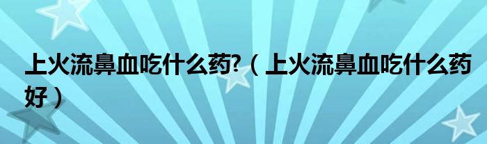 上火流鼻血吃什么藥?（上火流鼻血吃什么藥好）