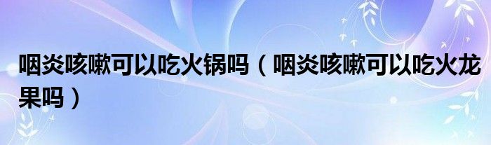 咽炎咳嗽可以吃火鍋嗎（咽炎咳嗽可以吃火龍果嗎）