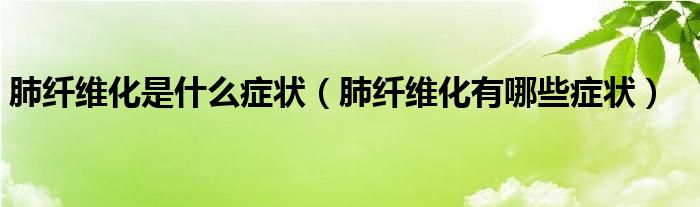 肺纖維化是什么癥狀（肺纖維化有哪些癥狀）