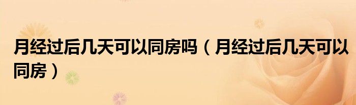 月經(jīng)過后幾天可以同房嗎（月經(jīng)過后幾天可以同房）