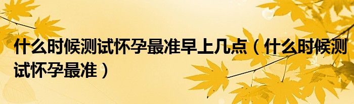 什么時(shí)候測(cè)試懷孕最準(zhǔn)早上幾點(diǎn)（什么時(shí)候測(cè)試懷孕最準(zhǔn)）