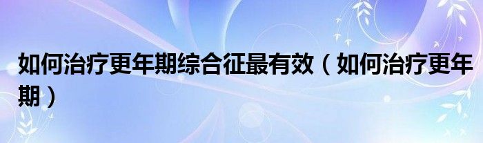 如何治療更年期綜合征最有效（如何治療更年期）