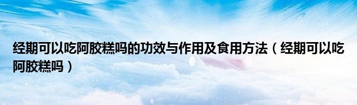 經(jīng)期可以吃阿膠糕嗎的功效與作用及食用方法（經(jīng)期可以吃阿膠糕嗎）