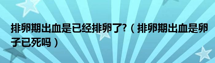 排卵期出血是已經(jīng)排卵了?（排卵期出血是卵子已死嗎）