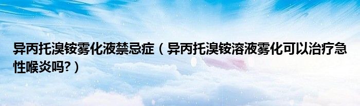 異丙托溴銨霧化液禁忌癥（異丙托溴銨溶液霧化可以治療急性喉炎嗎?）