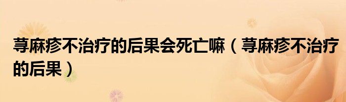 蕁麻疹不治療的后果會(huì)死亡嘛（蕁麻疹不治療的后果）