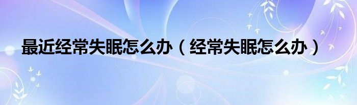 最近經(jīng)常失眠怎么辦（經(jīng)常失眠怎么辦）