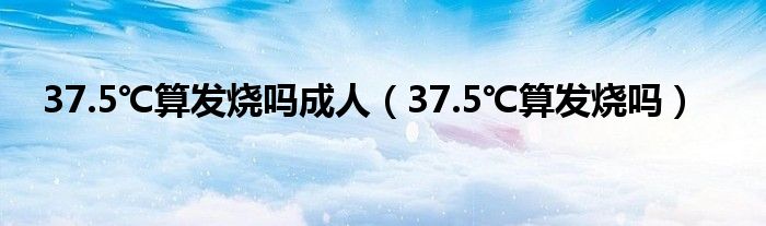 37.5℃算發(fā)燒嗎成人（37.5℃算發(fā)燒嗎）