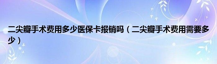 二尖瓣手術費用多少醫(yī)?？▓箐N嗎（二尖瓣手術費用需要多少）