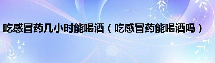 吃感冒藥幾小時(shí)能喝酒（吃感冒藥能喝酒嗎）