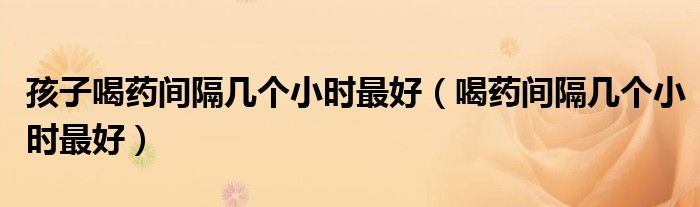 孩子喝藥間隔幾個小時最好（喝藥間隔幾個小時最好）