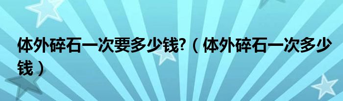 體外碎石一次要多少錢?（體外碎石一次多少錢）