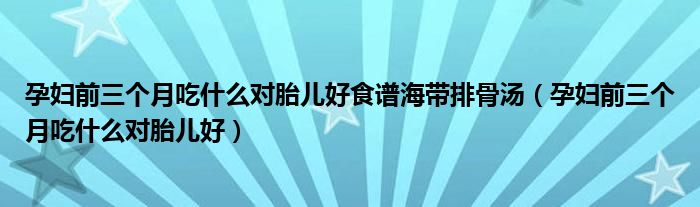 孕婦前三個月吃什么對胎兒好食譜海帶排骨湯（孕婦前三個月吃什么對胎兒好）