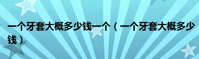 一個(gè)牙套大概多少錢(qián)一個(gè)（一個(gè)牙套大概多少錢(qián)）