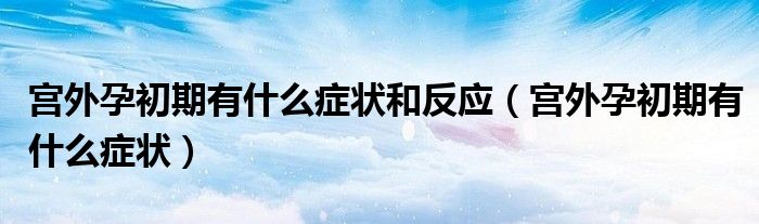 宮外孕初期有什么癥狀和反應（宮外孕初期有什么癥狀）