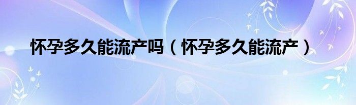 懷孕多久能流產(chǎn)嗎（懷孕多久能流產(chǎn)）