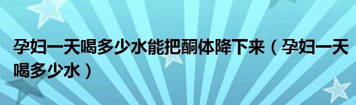 孕婦一天喝多少水能把酮體降下來（孕婦一天喝多少水）