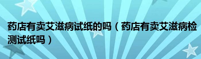 藥店有賣艾滋病試紙的嗎（藥店有賣艾滋病檢測(cè)試紙嗎）