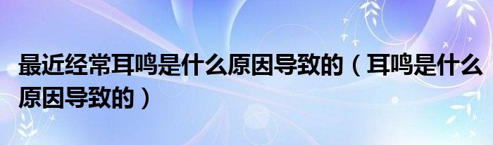 最近經常耳鳴是什么原因導致的（耳鳴是什么原因導致的）