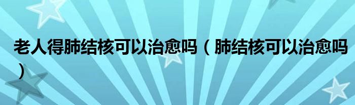 老人得肺結(jié)核可以治愈嗎（肺結(jié)核可以治愈嗎）