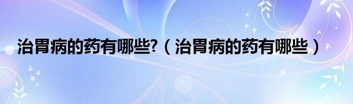 治胃病的藥有哪些?（治胃病的藥有哪些）