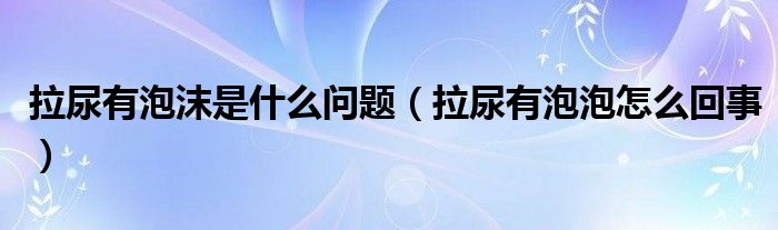 拉尿有泡沫是什么問題（拉尿有泡泡怎么回事）