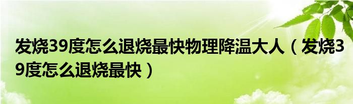 發(fā)燒39度怎么退燒最快物理降溫大人（發(fā)燒39度怎么退燒最快）