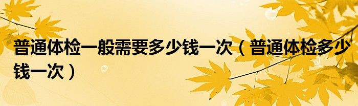 普通體檢一般需要多少錢(qián)一次（普通體檢多少錢(qián)一次）