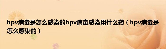 hpv病毒是怎么感染的hpv病毒感染用什么藥（hpv病毒是怎么感染的）