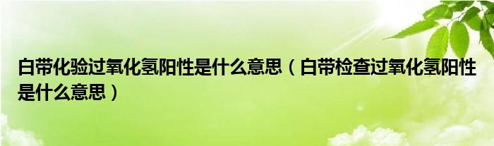 白帶化驗(yàn)過氧化氫陽性是什么意思（白帶檢查過氧化氫陽性是什么意思）