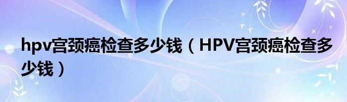 hpv宮頸癌檢查多少錢（HPV宮頸癌檢查多少錢）