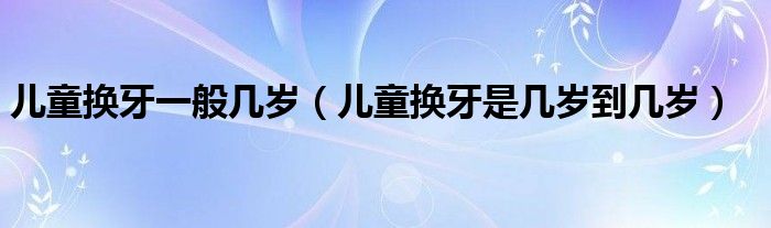 兒童換牙一般幾歲（兒童換牙是幾歲到幾歲）