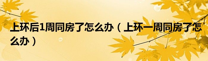 上環(huán)后1周同房了怎么辦（上環(huán)一周同房了怎么辦）