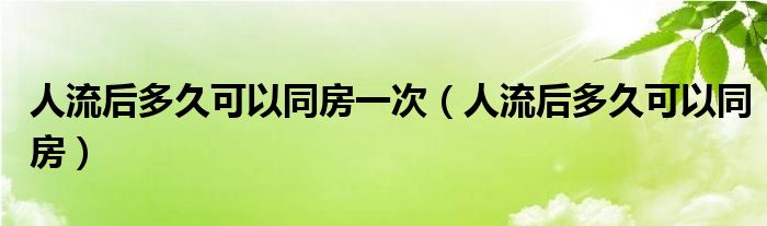 人流后多久可以同房一次（人流后多久可以同房）