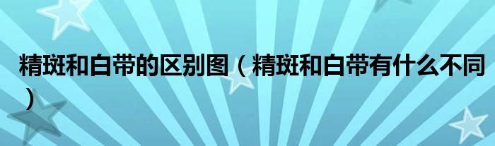 精斑和白帶的區(qū)別圖（精斑和白帶有什么不同）