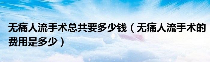 無痛人流手術(shù)總共要多少錢（無痛人流手術(shù)的費(fèi)用是多少）