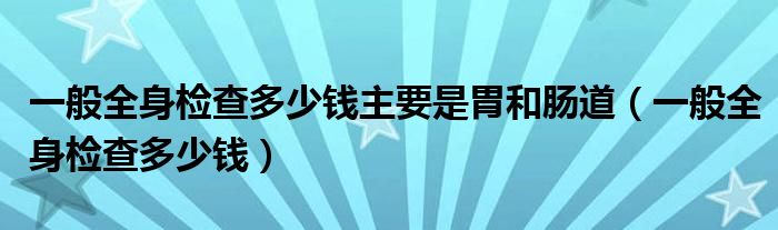 一般全身檢查多少錢主要是胃和腸道（一般全身檢查多少錢）