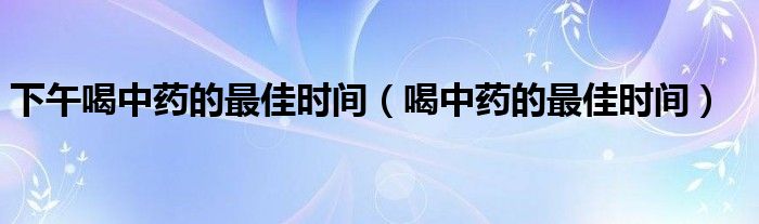 下午喝中藥的最佳時(shí)間（喝中藥的最佳時(shí)間）