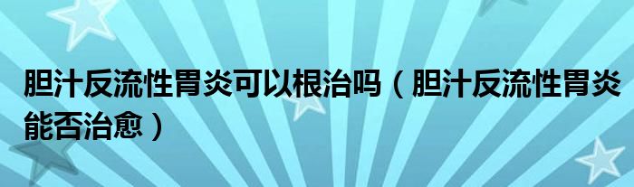 膽汁反流性胃炎可以根治嗎（膽汁反流性胃炎能否治愈）