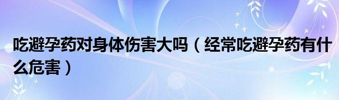 吃避孕藥對(duì)身體傷害大嗎（經(jīng)常吃避孕藥有什么危害）