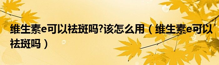 維生素e可以祛斑嗎?該怎么用（維生素e可以祛斑嗎）