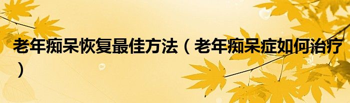 老年癡呆恢復(fù)最佳方法（老年癡呆癥如何治療）