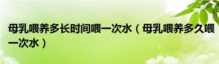 母乳喂養(yǎng)多長(zhǎng)時(shí)間喂一次水（母乳喂養(yǎng)多久喂一次水）