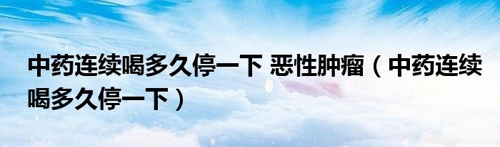 中藥連續(xù)喝多久停一下 惡性腫瘤（中藥連續(xù)喝多久停一下）