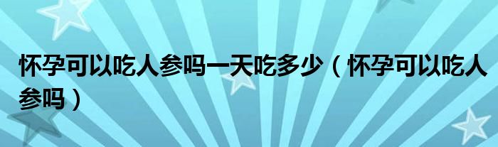 懷孕可以吃人參嗎一天吃多少（懷孕可以吃人參嗎）