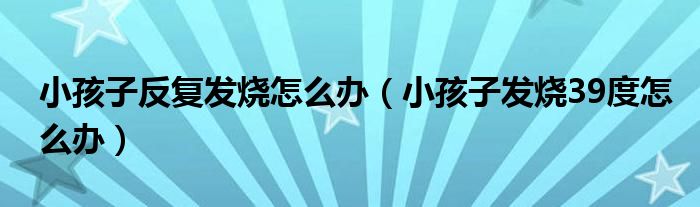 小孩子反復發(fā)燒怎么辦（小孩子發(fā)燒39度怎么辦）