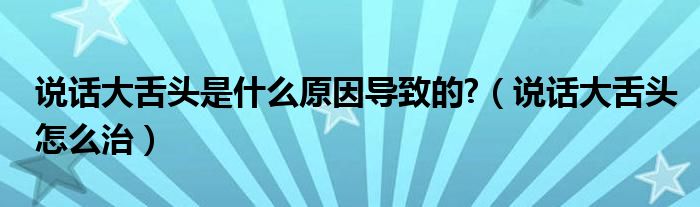 說(shuō)話大舌頭是什么原因?qū)е碌?（說(shuō)話大舌頭怎么治）