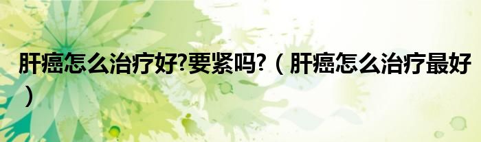 肝癌怎么治療好?要緊嗎?（肝癌怎么治療最好）