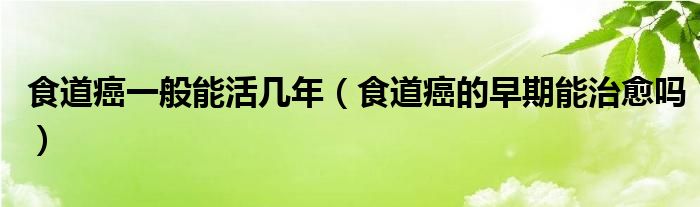 食道癌一般能活幾年（食道癌的早期能治愈嗎）