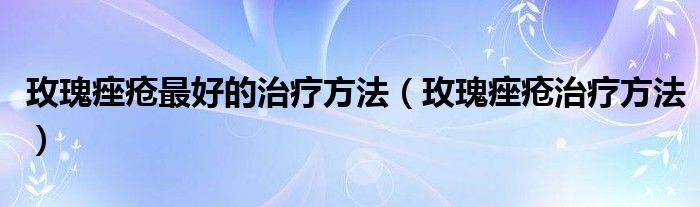 玫瑰痤瘡最好的治療方法（玫瑰痤瘡治療方法）